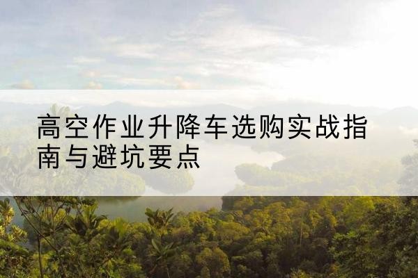 龙沙升降车怎么选-高空作业升降车选购实战指南与避坑要点