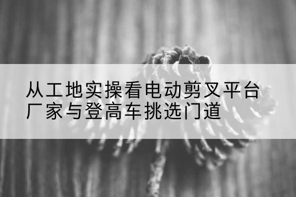 龙沙电动剪叉升降平台厂家-从工地实操看电动剪叉平台厂家与登高车挑选门道