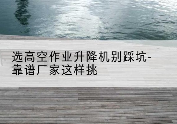 龙沙剪叉式升降机厂家-选高空作业升降机别踩坑-靠谱厂家这样挑