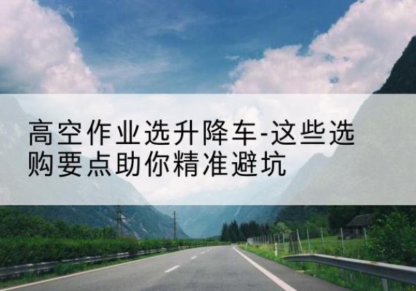 龙沙升降车厂家-高空作业选升降车-这些选购要点助你*避坑