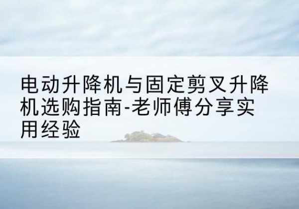 龙沙电动升降机怎么选-电动升降机与固定剪叉升降机选购指南-老师傅分享实用经验