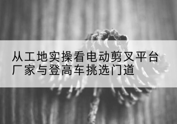 龙沙电动剪叉升降平台厂家-从工地实操看电动剪叉平台厂家与登高车挑选门道